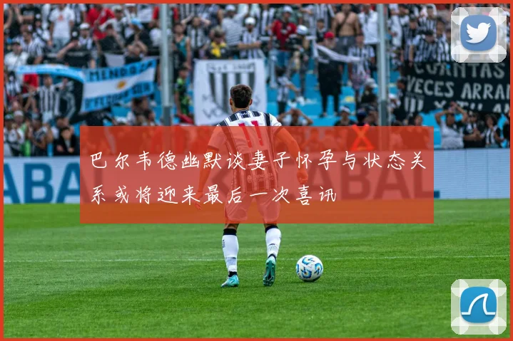 巴尔韦德幽默谈妻子怀孕与状态关系或将迎来最后一次喜讯